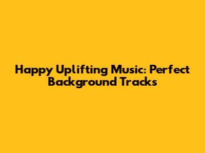 Happy Uplifting Music: Perfect Background Tracks