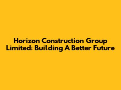 Horizon Construction Group Limited: Building A Better Future
