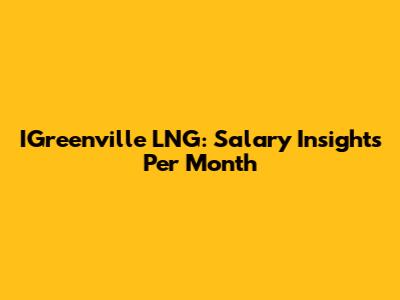 IGreenville LNG: Salary Insights Per Month