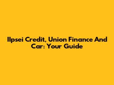 IIpsei Credit, Union Finance And Car: Your Guide