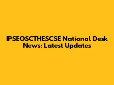 IPSEOSCTHESCSE National Desk News: Latest Updates