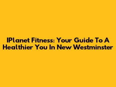 IPlanet Fitness: Your Guide To A Healthier You In New Westminster