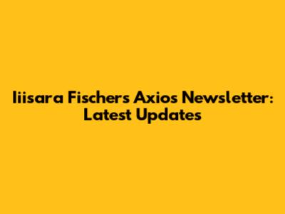 Iiisara Fischer's Axios Newsletter: Latest Updates