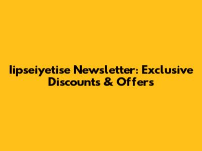 Iipseiyetise Newsletter: Exclusive Discounts & Offers