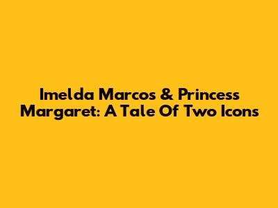 Imelda Marcos & Princess Margaret: A Tale Of Two Icons