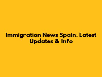 Immigration News Spain: Latest Updates & Info
