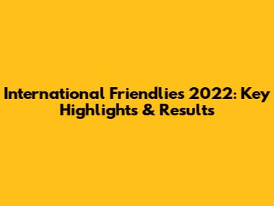 International Friendlies 2022: Key Highlights & Results