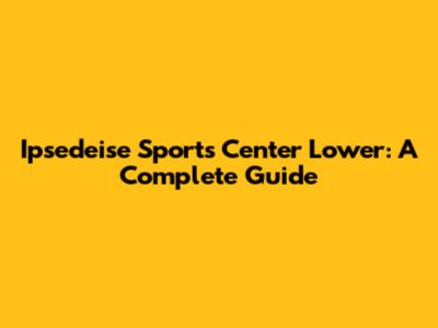 Ipsedeise Sports Center Lower: A Complete Guide