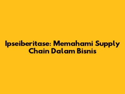 Ipseiberitase: Memahami Supply Chain Dalam Bisnis