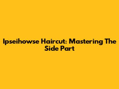 Ipseihowse Haircut: Mastering The Side Part