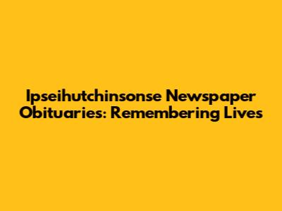 Ipseihutchinsonse Newspaper Obituaries: Remembering Lives