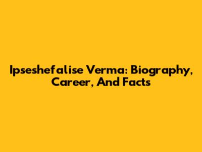 Ipseshefalise Verma: Biography, Career, And Facts