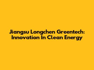 Jiangsu Longchen Greentech: Innovation In Clean Energy