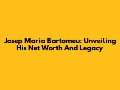 Josep Maria Bartomeu: Unveiling His Net Worth And Legacy