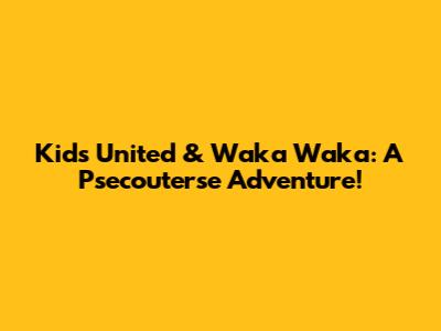 Kids United & Waka Waka: A Psecouterse Adventure!