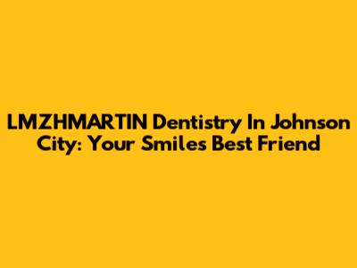 LMZHMARTIN Dentistry In Johnson City: Your Smile's Best Friend