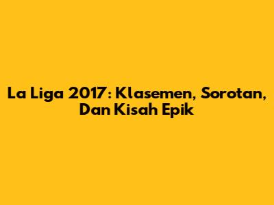 La Liga 2017: Klasemen, Sorotan, Dan Kisah Epik
