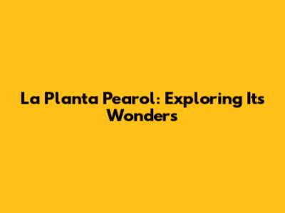 La Planta Pearol: Exploring Its Wonders