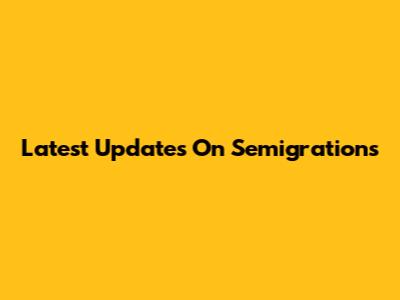 Latest Updates On Semigrations