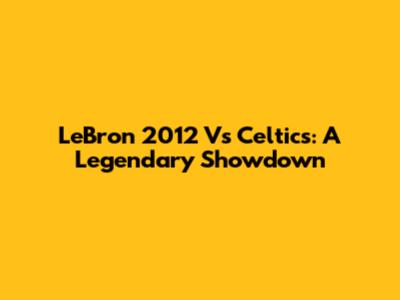 LeBron 2012 Vs Celtics: A Legendary Showdown