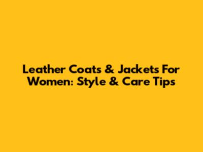 Leather Coats & Jackets For Women: Style & Care Tips