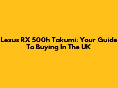 Lexus RX 500h Takumi: Your Guide To Buying In The UK
