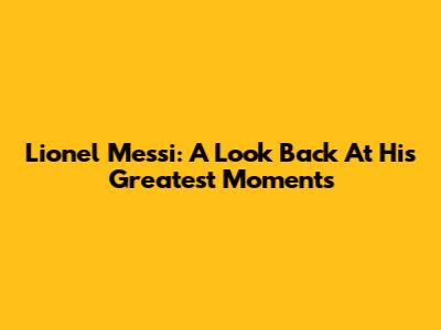 Lionel Messi: A Look Back At His Greatest Moments