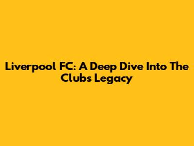 Liverpool FC: A Deep Dive Into The Club's Legacy
