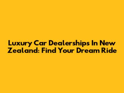 Luxury Car Dealerships In New Zealand: Find Your Dream Ride