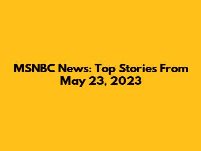 MSNBC News: Top Stories From May 23, 2023