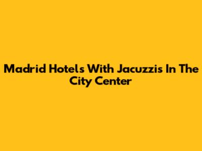 Madrid Hotels With Jacuzzis In The City Center