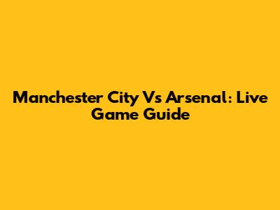 Manchester City Vs Arsenal: Live Game Guide
