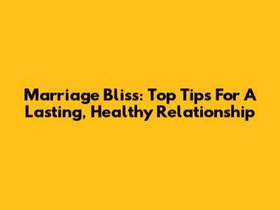 Marriage Bliss: Top Tips For A Lasting, Healthy Relationship