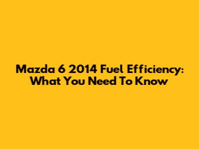 Mazda 6 2014 Fuel Efficiency: What You Need To Know