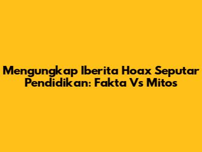 Mengungkap Iberita Hoax Seputar Pendidikan: Fakta Vs Mitos