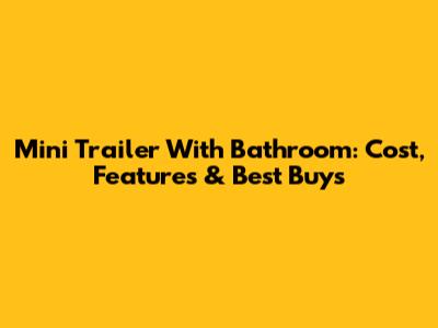 Mini Trailer With Bathroom: Cost, Features & Best Buys