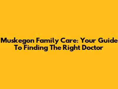 Muskegon Family Care: Your Guide To Finding The Right Doctor