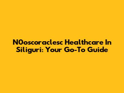 N0oscoraclesc Healthcare In Siliguri: Your Go-To Guide