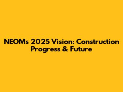 NEOM's 2025 Vision: Construction Progress & Future