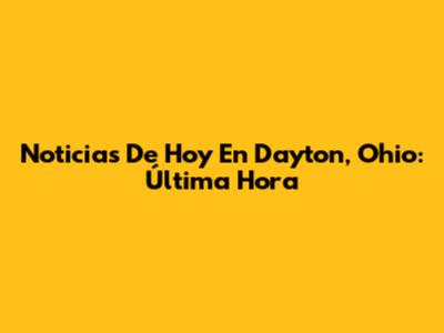 Noticias De Hoy En Dayton, Ohio: Última Hora