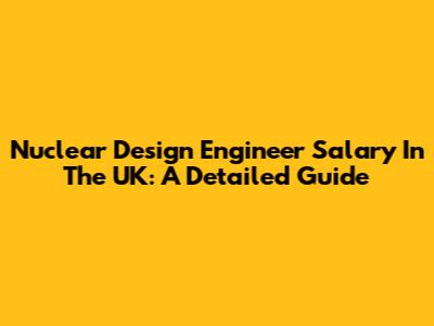 Nuclear Design Engineer Salary In The UK: A Detailed Guide