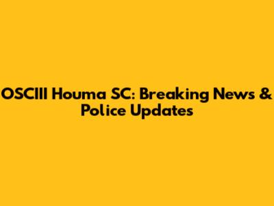 OSCIII Houma SC: Breaking News & Police Updates