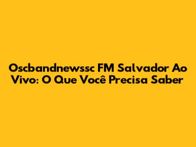 Oscbandnewssc FM Salvador Ao Vivo: O Que Você Precisa Saber