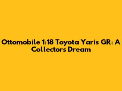 Ottomobile 1:18 Toyota Yaris GR: A Collector's Dream