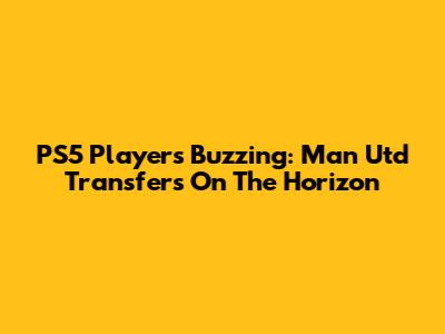 PS5 Players Buzzing: Man Utd Transfers On The Horizon