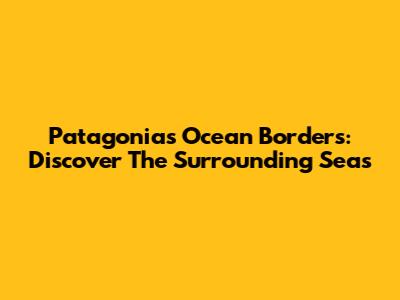 Patagonia's Ocean Borders: Discover The Surrounding Seas