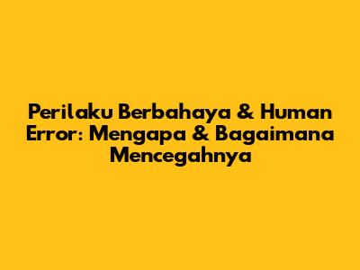 Perilaku Berbahaya & Human Error: Mengapa & Bagaimana Mencegahnya