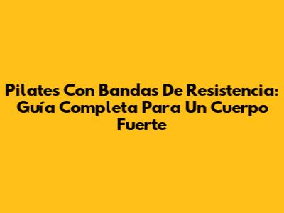 Pilates Con Bandas De Resistencia: Guía Completa Para Un Cuerpo Fuerte
