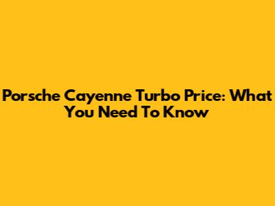 Porsche Cayenne Turbo Price: What You Need To Know
