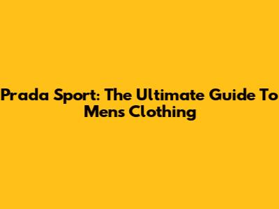 Prada Sport: The Ultimate Guide To Men's Clothing